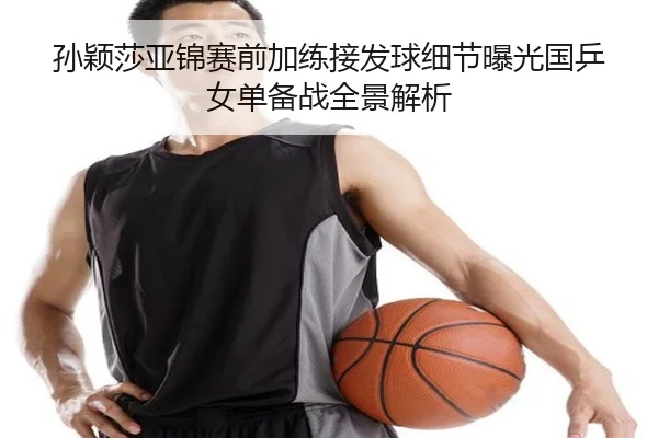 孙颖莎亚锦赛前加练接发球细节曝光国乒女单备战全景解析